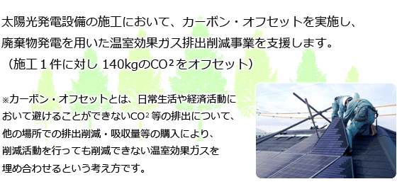 太陽光発電設備の施工において、カーボン・オフセットを実施し、廃棄物発電を用いた温室効果ガス排出削減事業を支援します。（施工１件に対し 140kgのCO  をオフセット）