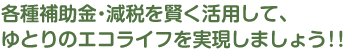 各種補助金・減税を賢く利用して、ゆとりのエコライフを実現しましょう！