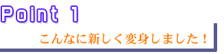 ポイント1　こんなに新しく変身しました！